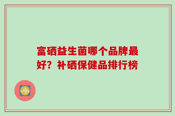 富硒益生菌哪个品牌好?补硒保健品排行榜 富硒益生菌哪个品牌好?补硒保健品排行榜