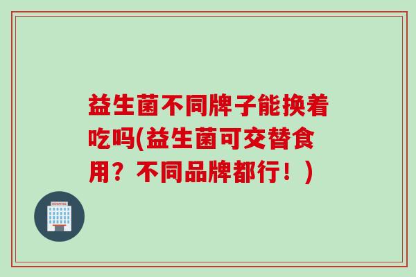 益生菌不同牌子能换着吃吗(益生菌可交替食用?不同品牌都行!) 益生菌不同牌子能换着吃吗(益生菌可交替食用?不同品牌都行!)