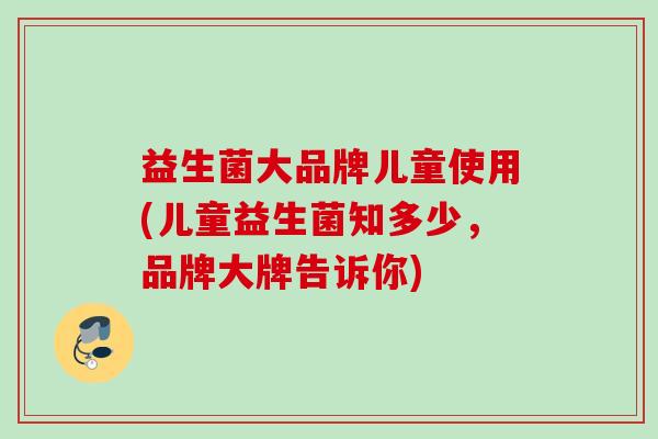 益生菌大品牌儿童使用(儿童益生菌知多少，品牌大牌告诉你)