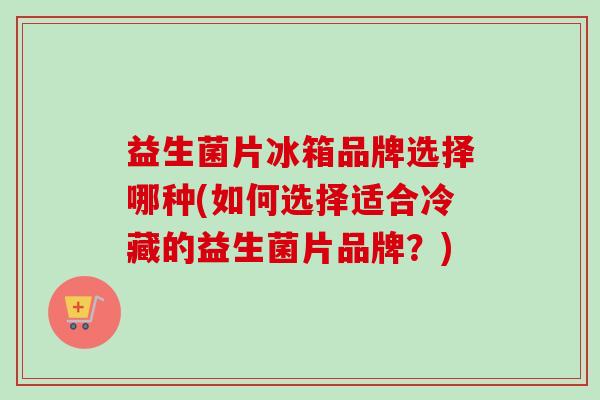 益生菌片冰箱品牌选择哪种(如何选择适合冷藏的益生菌片品牌?) 益生菌片冰箱品牌选择哪种(如何选择适合冷藏的益生菌片品牌?)