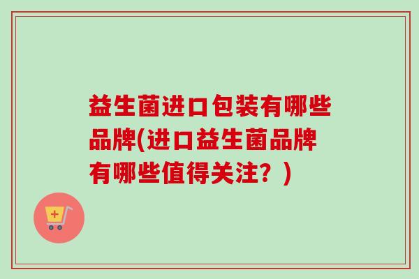 益生菌进口包装有哪些品牌(进口益生菌品牌有哪些值得关注?) 益生菌进口包装有哪些品牌(进口益生菌品牌有哪些值得关注?)