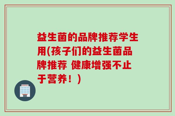 益生菌的品牌推荐学生用(孩子们的益生菌品牌推荐 健康增强不止于营养!) 益生菌的品牌推荐学生用(孩子们的益生菌品牌推荐 健康增强不止于营养!)