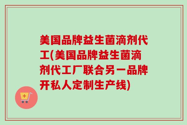 美国品牌益生菌滴剂代工(美国品牌益生菌滴剂代工厂联合另一品牌开私人定制生产线)