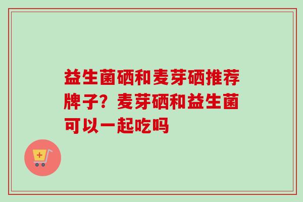 益生菌硒和麦芽硒推荐牌子?麦芽硒和益生菌可以一起吃吗 益生菌硒和麦芽硒推荐牌子?麦芽硒和益生菌可以一起吃吗
