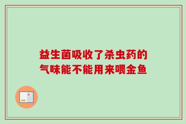 益生菌吸收了杀虫药的气味能不能用来喂金鱼 益生菌吸收了杀虫药的气味能不能用来喂金鱼