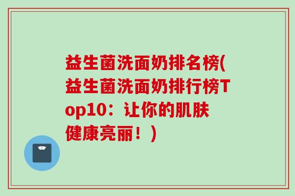 益生菌洗面奶排名榜(益生菌洗面奶排行榜Top10：让你的健康亮丽！)