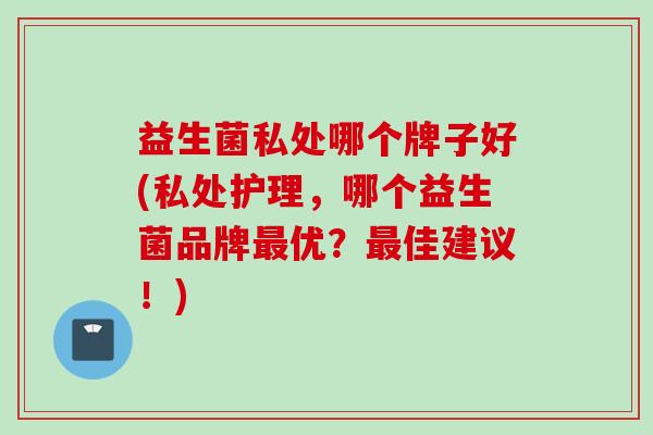 益生菌私处哪个牌子好(私处护理,哪个益生菌品牌优?佳建议!) 益生菌私处哪个牌子好(私处护理,哪个益生菌品牌优?佳建议!)