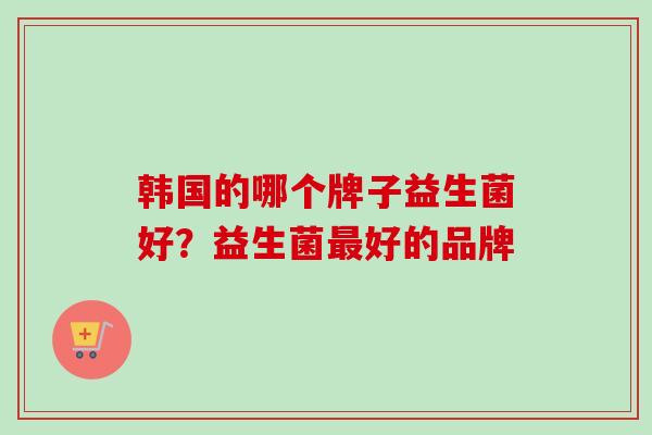 韩国的哪个牌子益生菌好?益生菌好的品牌 韩国的哪个牌子益生菌好?益生菌好的品牌