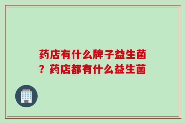 药店有什么牌子益生菌?药店都有什么益生菌 药店有什么牌子益生菌?药店都有什么益生菌