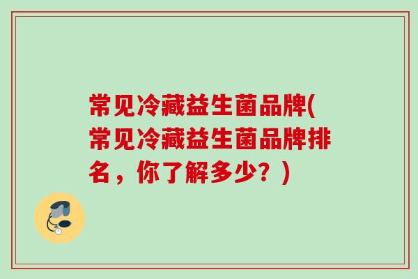 常见冷藏益生菌品牌(常见冷藏益生菌品牌排名,你了解多少?) 常见冷藏益生菌品牌(常见冷藏益生菌品牌排名,你了解多少?)