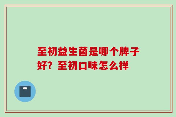 至初益生菌是哪个牌子好？至初口味怎么样