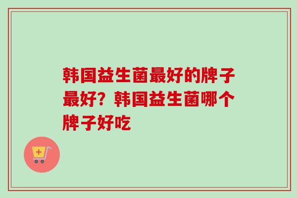 韩国益生菌好的牌子好？韩国益生菌哪个牌子好吃