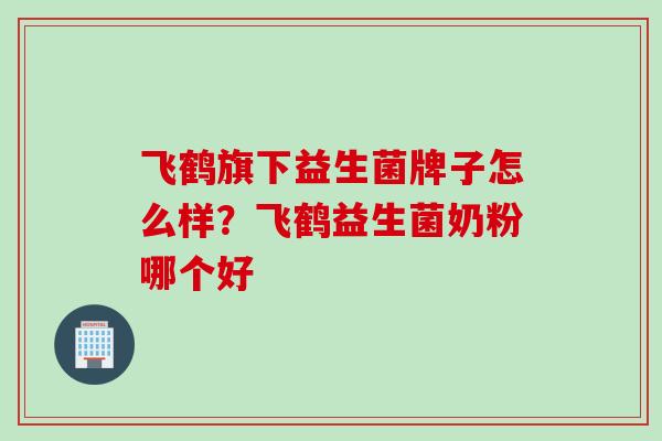 飞鹤旗下益生菌牌子怎么样？飞鹤益生菌奶粉哪个好