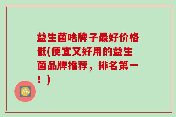 益生菌啥牌子好价格低(便宜又好用的益生菌品牌推荐，排名第一！)