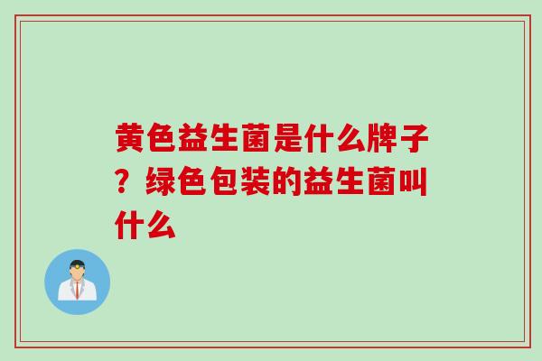 黄色益生菌是什么牌子?绿色包装的益生菌叫什么 黄色益生菌是什么牌子?绿色包装的益生菌叫什么