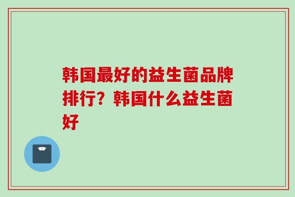 韩国好的益生菌品牌排行?韩国什么益生菌好 韩国好的益生菌品牌排行?韩国什么益生菌好