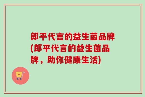 郎平代言的益生菌品牌(郎平代言的益生菌品牌，助你健康生活)