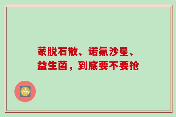 蒙脱石散、诺氟沙星、益生菌，到底要不要抢