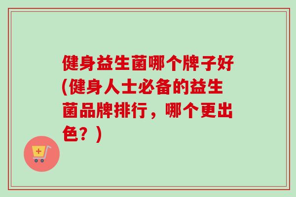 健身益生菌哪个牌子好(健身人士必备的益生菌品牌排行，哪个更出色？)