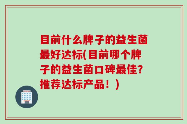 目前什么牌子的益生菌好达标(目前哪个牌子的益生菌口碑佳？推荐达标产品！)