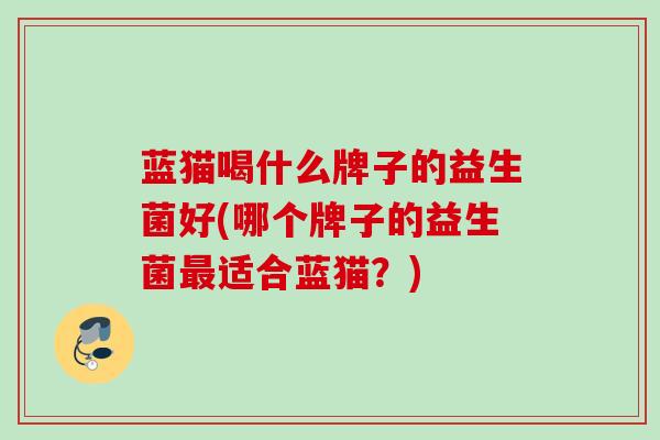 蓝猫喝什么牌子的益生菌好(哪个牌子的益生菌适合蓝猫?) 蓝猫喝什么牌子的益生菌好(哪个牌子的益生菌适合蓝猫?)