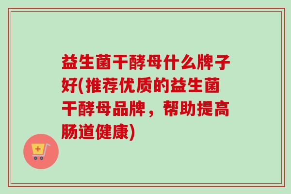 益生菌干酵母什么牌子好(推荐优质的益生菌干酵母品牌,帮助提高肠道健康) 益生菌干酵母什么牌子好(推荐优质的益生菌干酵母品牌,帮助提高肠道健康)