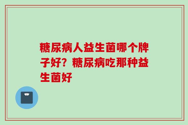 糖尿病人益生菌哪个牌子好？糖尿病吃那种益生菌好