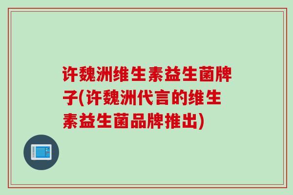 许魏洲维生素益生菌牌子(许魏洲代言的维生素益生菌品牌推出)