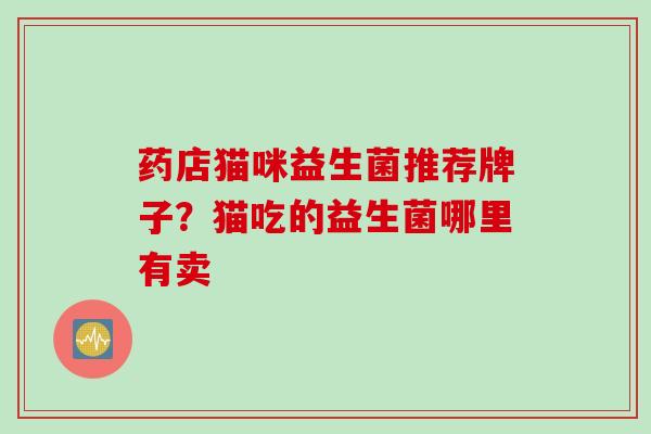 药店猫咪益生菌推荐牌子?猫吃的益生菌哪里有卖 药店猫咪益生菌推荐牌子?猫吃的益生菌哪里有卖