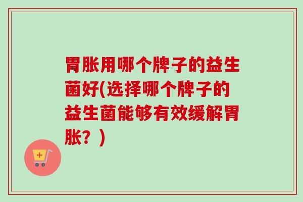 胃胀用哪个牌子的益生菌好(选择哪个牌子的益生菌能够有效缓解胃胀?) 胃胀用哪个牌子的益生菌好(选择哪个牌子的益生菌能够有效缓解胃胀?)