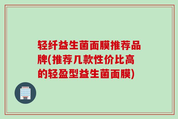 轻纤益生菌面膜推荐品牌(推荐几款性价比高的轻盈型益生菌面膜)