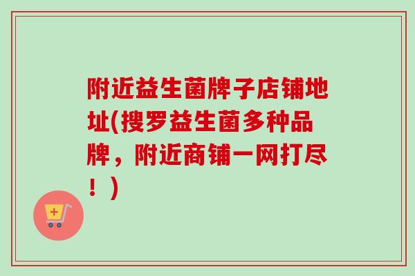 附近益生菌牌子店铺地址(搜罗益生菌多种品牌，附近商铺一网打尽！)