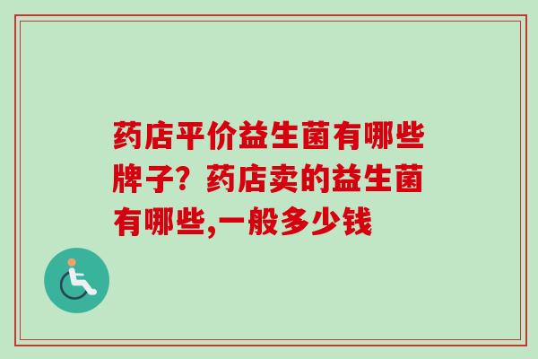 药店平价益生菌有哪些牌子？药店卖的益生菌有哪些,一般多少钱