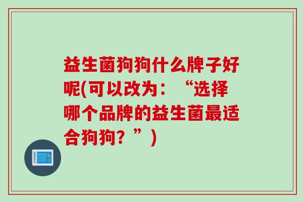 益生菌狗狗什么牌子好呢(可以改为:“选择哪个品牌的益生菌适合狗狗?”) 益生菌狗狗什么牌子好呢(可以改为:“选择哪个品牌的益生菌适合狗狗?”)