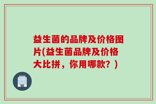 益生菌的品牌及价格图片(益生菌品牌及价格大比拼,你用哪款?) 益生菌的品牌及价格图片(益生菌品牌及价格大比拼,你用哪款?)