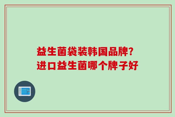 益生菌袋装韩国品牌?进口益生菌哪个牌子好 益生菌袋装韩国品牌?进口益生菌哪个牌子好