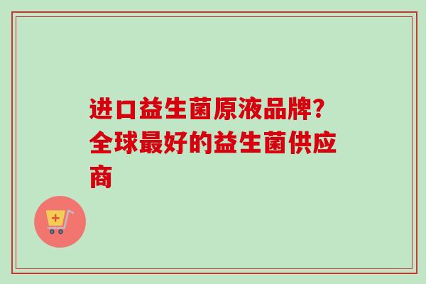 进口益生菌原液品牌?全球好的益生菌供应商 进口益生菌原液品牌?全球好的益生菌供应商