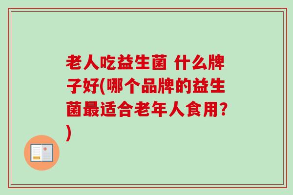 老人吃益生菌 什么牌子好(哪个品牌的益生菌适合老年人食用？)
