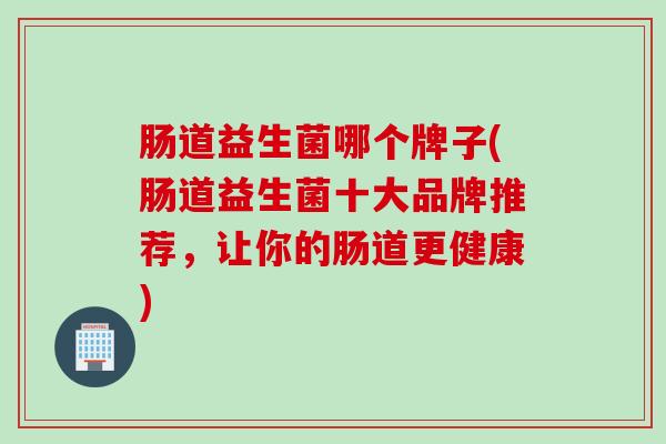 肠道益生菌哪个牌子(肠道益生菌十大品牌推荐，让你的肠道更健康)