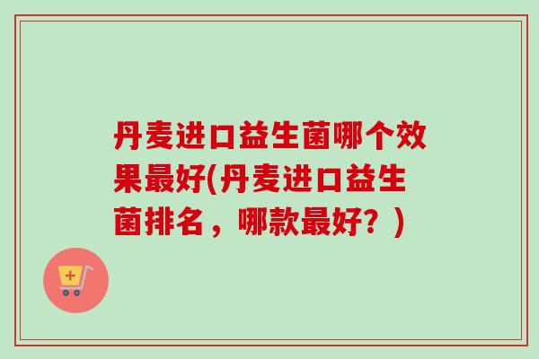 丹麦进口益生菌哪个效果好(丹麦进口益生菌排名,哪款好?) 丹麦进口益生菌哪个效果好(丹麦进口益生菌排名,哪款好?)