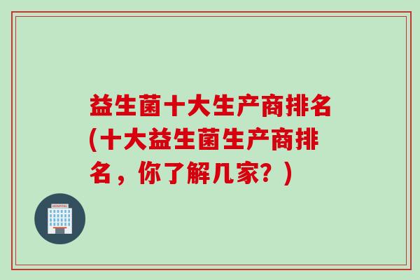 益生菌十大生产商排名(十大益生菌生产商排名,你了解几家?) 益生菌十大生产商排名(十大益生菌生产商排名,你了解几家?)