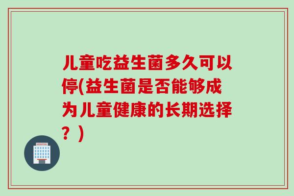 儿童吃益生菌多久可以停(益生菌是否能够成为儿童健康的长期选择?) 儿童吃益生菌多久可以停(益生菌是否能够成为儿童健康的长期选择?)