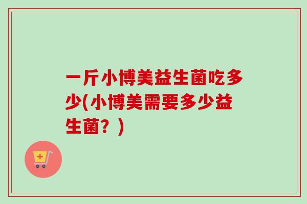 一斤小博美益生菌吃多少(小博美需要多少益生菌?) 一斤小博美益生菌吃多少(小博美需要多少益生菌?)