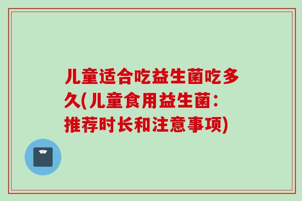 儿童适合吃益生菌吃多久(儿童食用益生菌：推荐时长和注意事项)