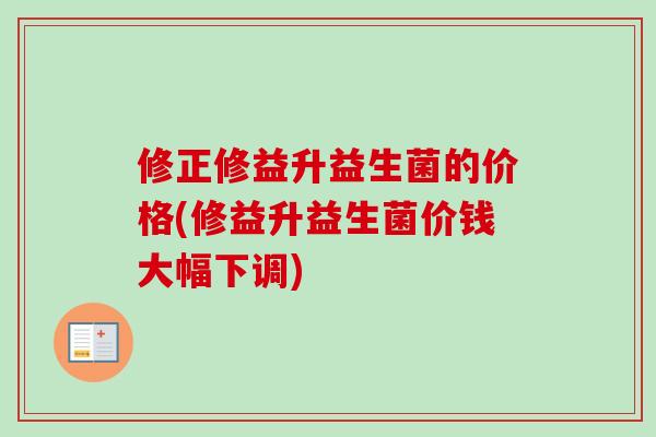 修正修益升益生菌的价格(修益升益生菌价钱大幅下调)