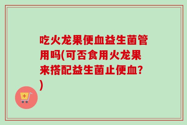 吃火龙果便益生菌管用吗(可否食用火龙果来搭配益生菌止便？)