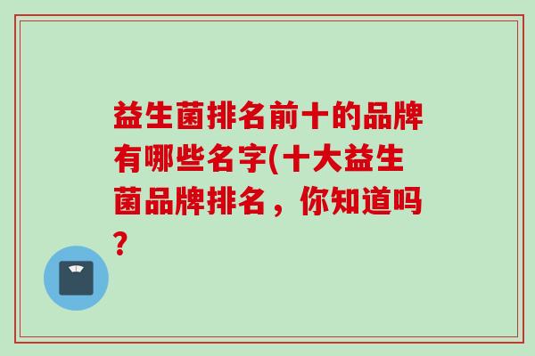 益生菌排名前十的品牌有哪些名字(十大益生菌品牌排名，你知道吗？