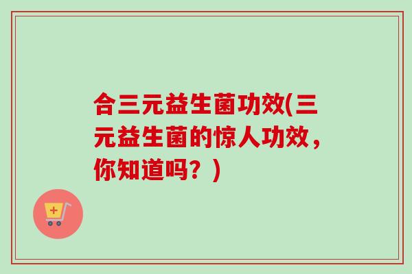 合三元益生菌功效(三元益生菌的惊人功效，你知道吗？)