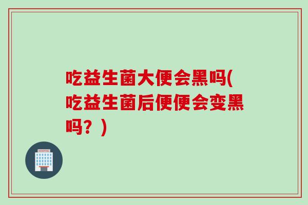 吃益生菌大便会黑吗(吃益生菌后便便会变黑吗？)