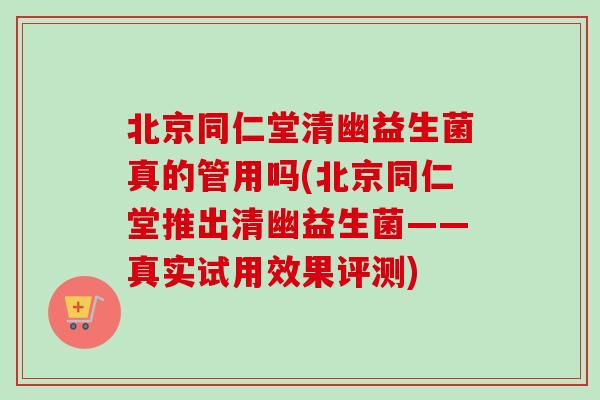 北京同仁堂清幽益生菌真的管用吗(北京同仁堂推出清幽益生菌——真实试用效果评测)
